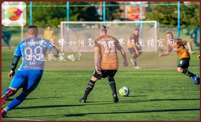 历史交锋如何影响世界杯竞猜官网的选队策略？