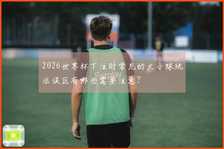 2026世界杯下注时常见的大小球玩法误区有哪些需要注意？