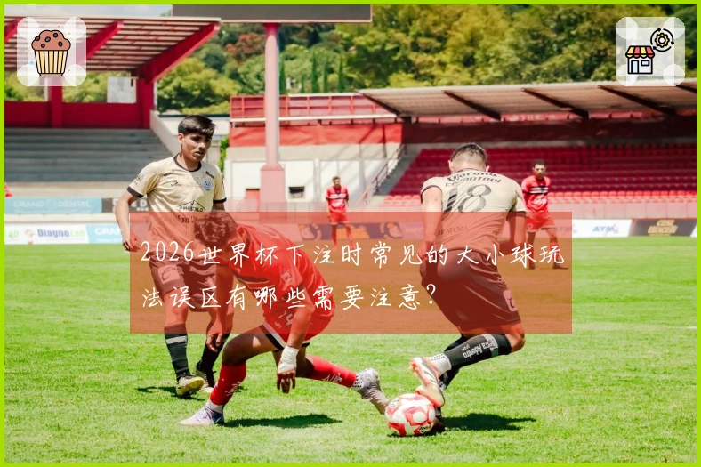 2026世界杯下注时常见的大小球玩法误区有哪些需要注意？
